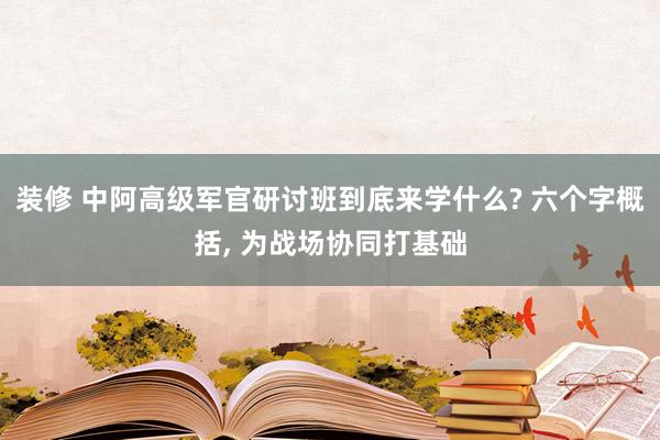 装修 中阿高级军官研讨班到底来学什么? 六个字概括, 为战场协同打基础