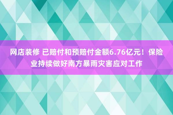 网店装修 已赔付和预赔付金额6.76亿元！保险业持续做好南方暴雨灾害应对工作