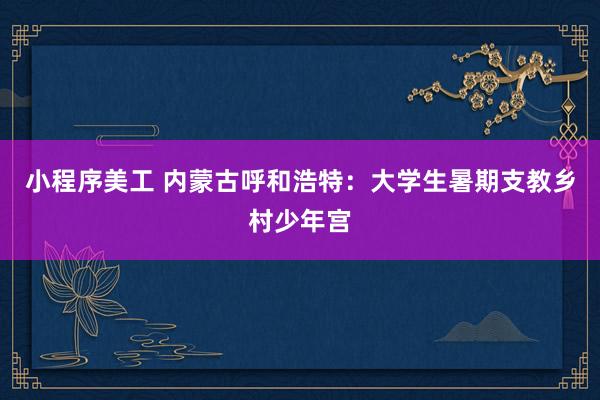 小程序美工 内蒙古呼和浩特：大学生暑期支教乡村少年宫