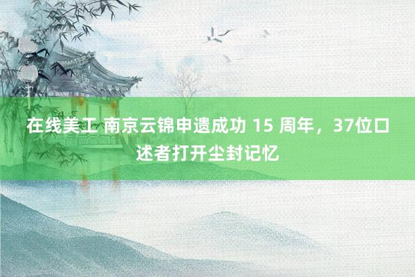 在线美工 南京云锦申遗成功 15 周年，37位口述者打开尘封记忆