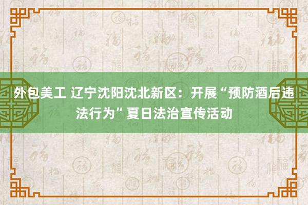 外包美工 辽宁沈阳沈北新区：开展“预防酒后违法行为”夏日法治宣传活动