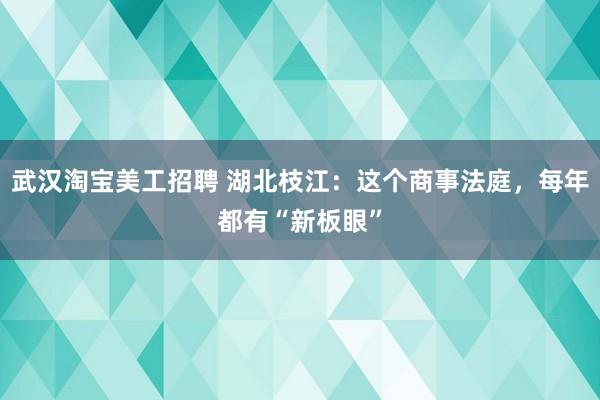 武汉淘宝美工招聘 湖北枝江：这个商事法庭，每年都有“新板眼”