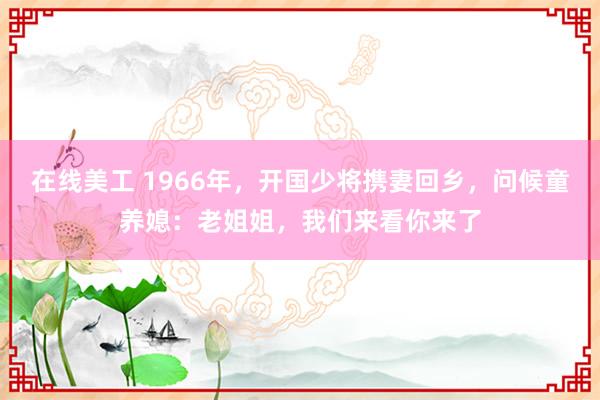 在线美工 1966年，开国少将携妻回乡，问候童养媳：老姐姐，我们来看你来了