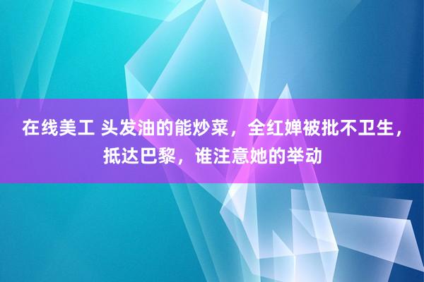 在线美工 头发油的能炒菜，全红婵被批不卫生，抵达巴黎，谁注意她的举动