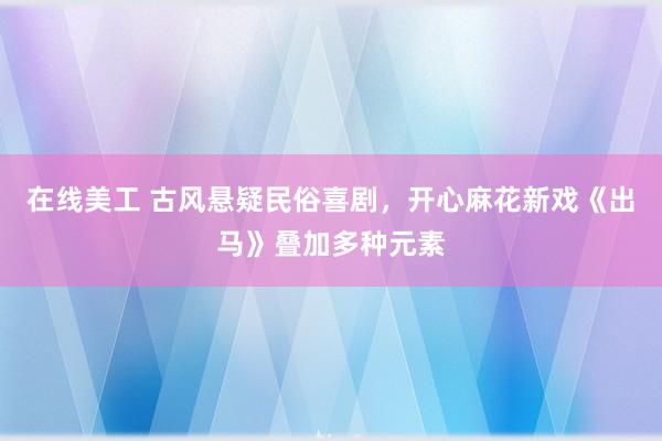 在线美工 古风悬疑民俗喜剧，开心麻花新戏《出马》叠加多种元素