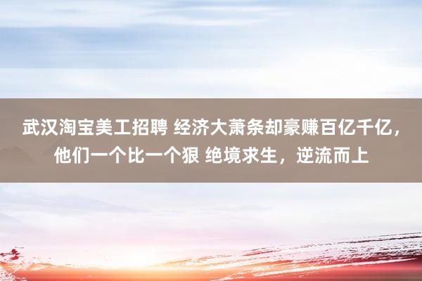 武汉淘宝美工招聘 经济大萧条却豪赚百亿千亿，他们一个比一个狠 绝境求生，逆流而上