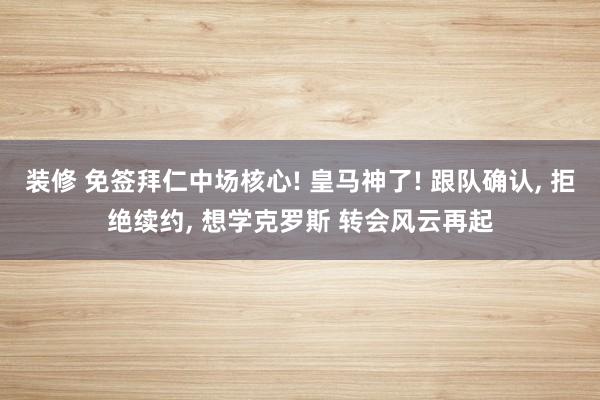 装修 免签拜仁中场核心! 皇马神了! 跟队确认, 拒绝续约, 想学克罗斯 转会风云再起