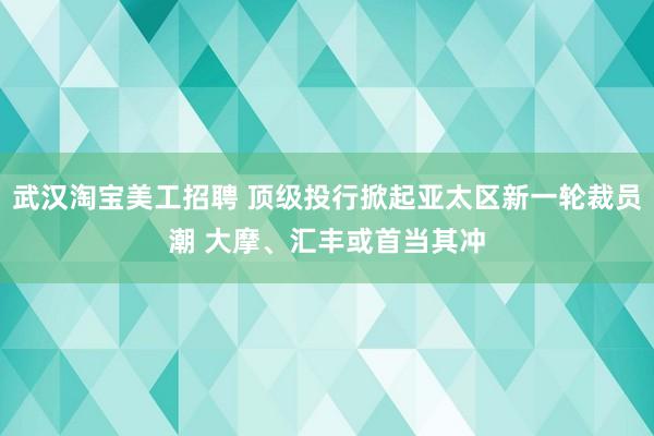 武汉淘宝美工招聘 顶级投行掀起亚太区新一轮裁员潮 大摩、汇丰或首当其冲