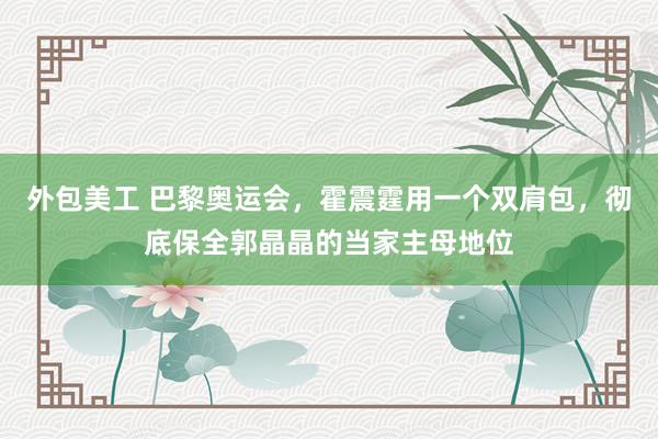 外包美工 巴黎奥运会，霍震霆用一个双肩包，彻底保全郭晶晶的当家主母地位