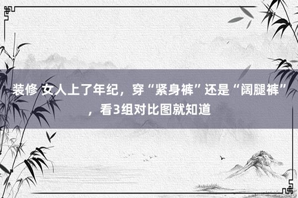 装修 女人上了年纪，穿“紧身裤”还是“阔腿裤”，看3组对比图就知道