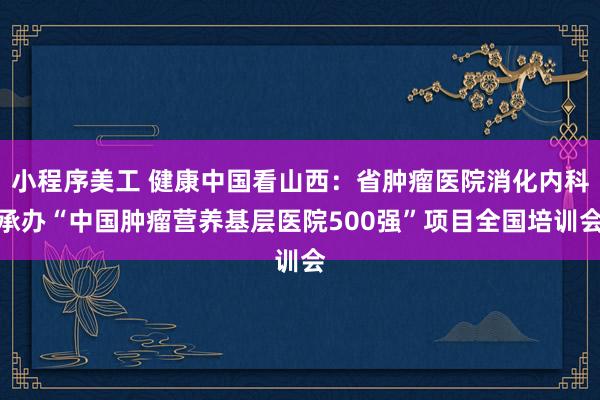 小程序美工 健康中国看山西：省肿瘤医院消化内科承办“中国肿瘤营养基层医院500强”项目全国培训会