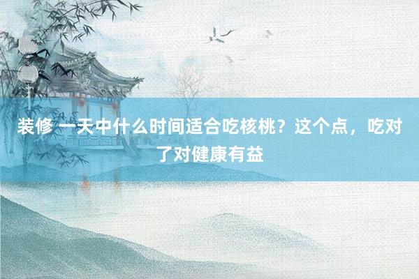 装修 一天中什么时间适合吃核桃？这个点，吃对了对健康有益