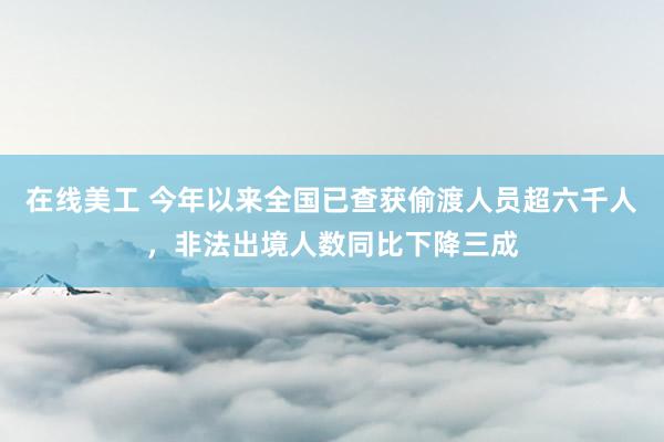 在线美工 今年以来全国已查获偷渡人员超六千人，非法出境人数同比下降三成