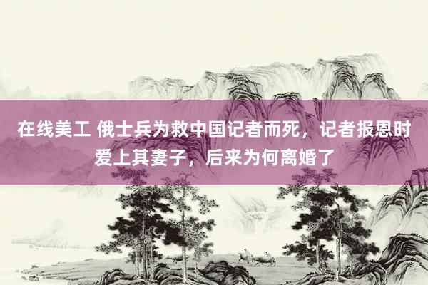 在线美工 俄士兵为救中国记者而死，记者报恩时爱上其妻子，后来为何离婚了