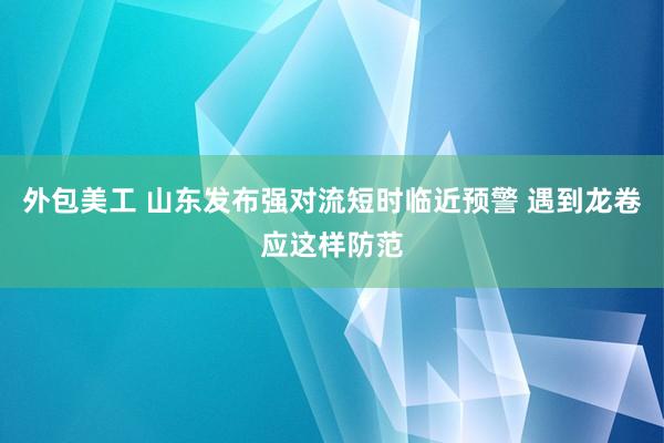 外包美工 山东发布强对流短时临近预警 遇到龙卷应这样防范