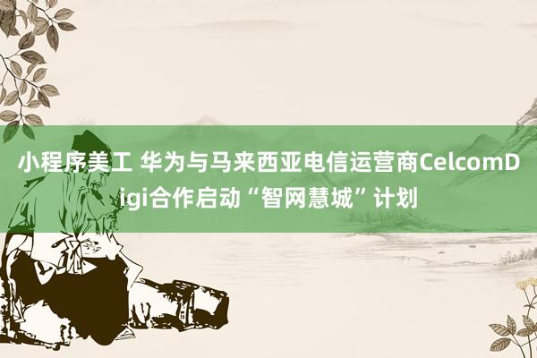 小程序美工 华为与马来西亚电信运营商CelcomDigi合作启动“智网慧城”计划