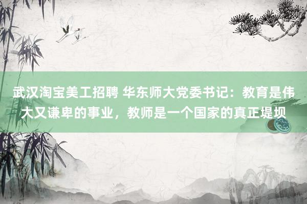 武汉淘宝美工招聘 华东师大党委书记：教育是伟大又谦卑的事业，教师是一个国家的真正堤坝